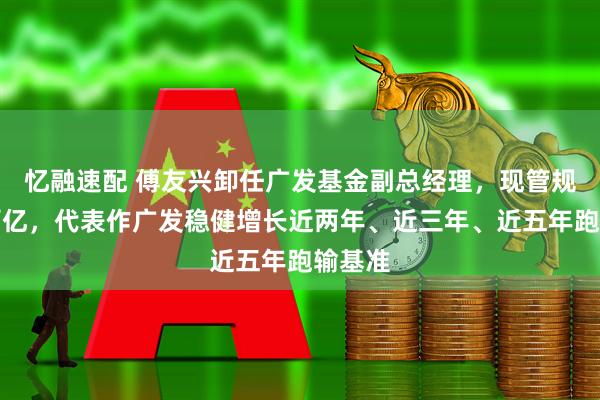 忆融速配 傅友兴卸任广发基金副总经理，现管规模超百亿，代表作广发稳健增长近两年、近三年、近五年跑输基准