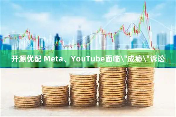 开源优配 Meta、YouTube面临＂成瘾＂诉讼