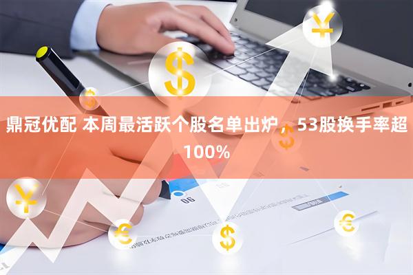 鼎冠优配 本周最活跃个股名单出炉，53股换手率超100%