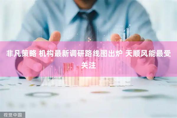 非凡策略 机构最新调研路线图出炉 天顺风能最受关注