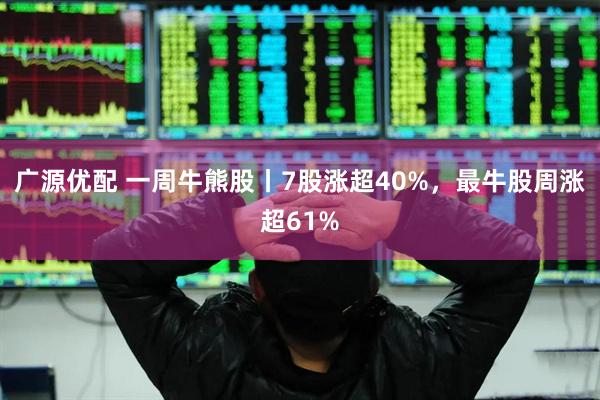 广源优配 一周牛熊股丨7股涨超40%，最牛股周涨超61%