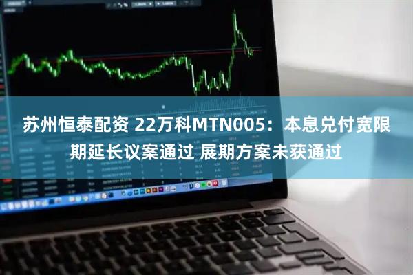 苏州恒泰配资 22万科MTN005：本息兑付宽限期延长议案通过 展期方案未获通过