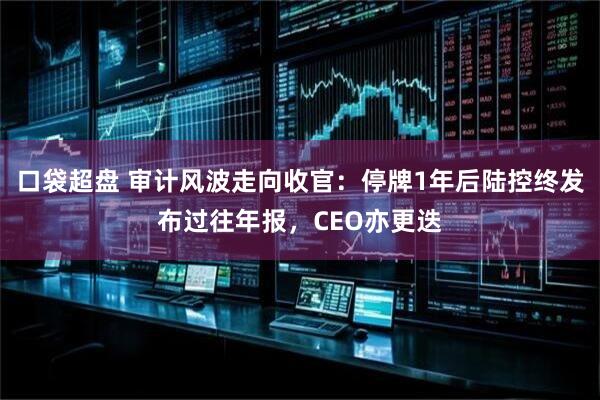 口袋超盘 审计风波走向收官：停牌1年后陆控终发布过往年报，CEO亦更迭