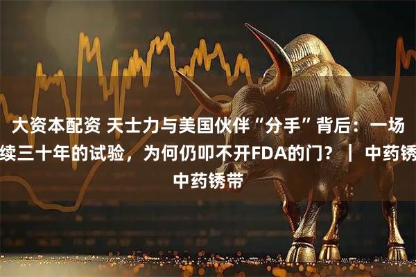 大资本配资 天士力与美国伙伴“分手”背后：一场持续三十年的试验，为何仍叩不开FDA的门？｜ 中药锈带