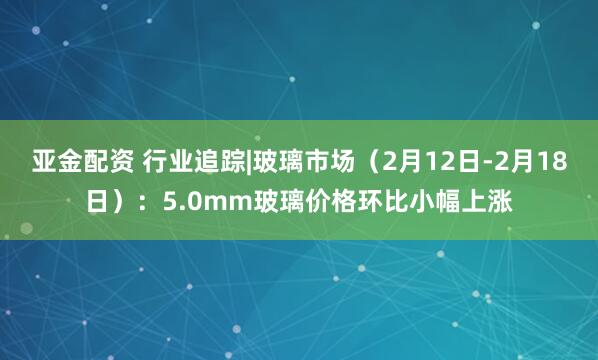 亚金配资 行业追踪|玻璃市场（2月12日-2月18日）：5.0mm玻璃价格环比小幅上涨