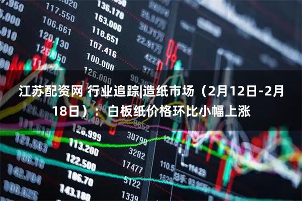 江苏配资网 行业追踪|造纸市场（2月12日-2月18日）：白板纸价格环比小幅上涨