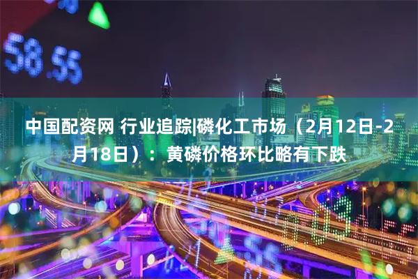 中国配资网 行业追踪|磷化工市场（2月12日-2月18日）：黄磷价格环比略有下跌