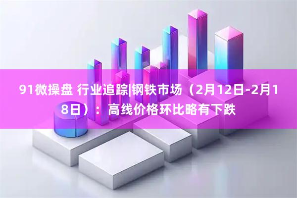 91微操盘 行业追踪|钢铁市场（2月12日-2月18日）：高线价格环比略有下跌
