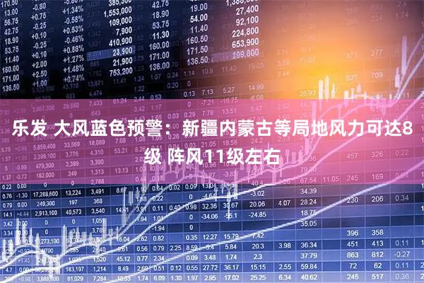 乐发 大风蓝色预警：新疆内蒙古等局地风力可达8级 阵风11级左右