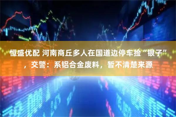 恒盛优配 河南商丘多人在国道边停车捡“银子”，交警：系铝合金废料，暂不清楚来源