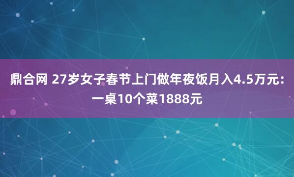 鼎合网 27岁女子春节上门做年夜饭月入4.5万元：一桌10个菜1888元