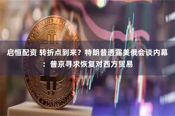 启恒配资 转折点到来？特朗普透露美俄会谈内幕：普京寻求恢复对西方贸易