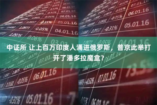 中证所 让上百万印度人涌进俄罗斯，普京此举打开了潘多拉魔盒？