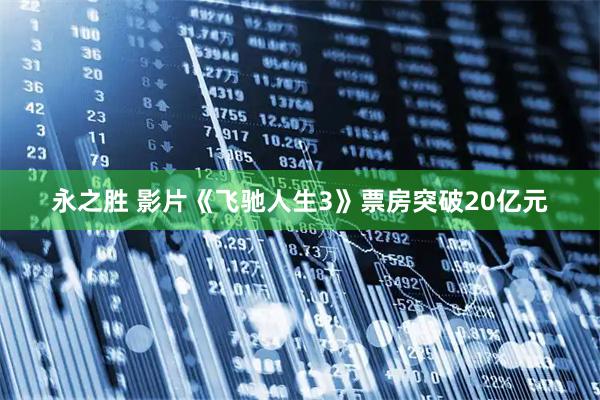 永之胜 影片《飞驰人生3》票房突破20亿元