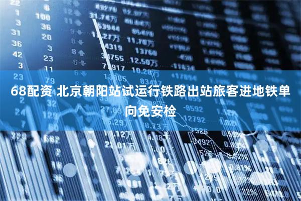 68配资 北京朝阳站试运行铁路出站旅客进地铁单向免安检