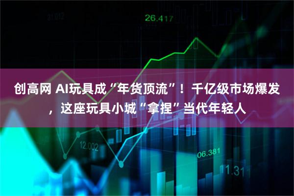 创高网 AI玩具成“年货顶流”！千亿级市场爆发，这座玩具小城“拿捏”当代年轻人