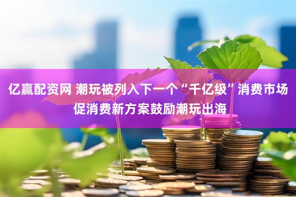 亿赢配资网 潮玩被列入下一个“千亿级”消费市场 促消费新方案鼓励潮玩出海