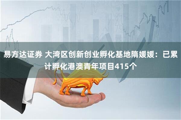 易方达证券 大湾区创新创业孵化基地隋媛媛：已累计孵化港澳青年项目415个