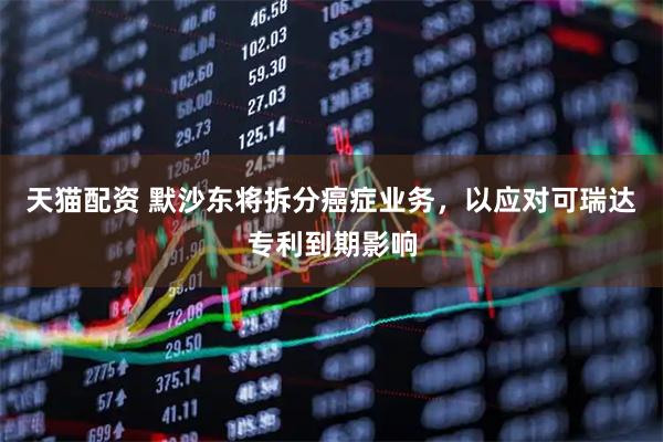 天猫配资 默沙东将拆分癌症业务，以应对可瑞达专利到期影响