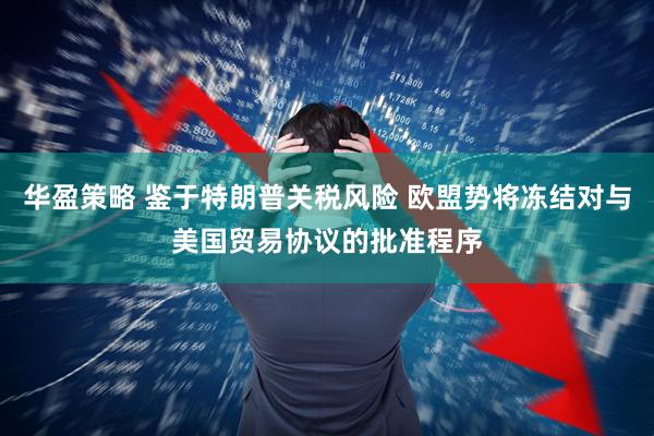 华盈策略 鉴于特朗普关税风险 欧盟势将冻结对与美国贸易协议的批准程序