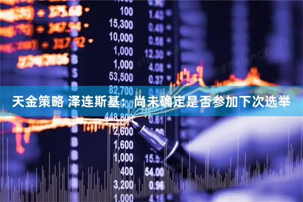 天金策略 泽连斯基：尚未确定是否参加下次选举
