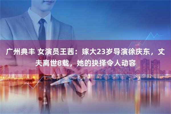 广州典丰 女演员王茜：嫁大23岁导演徐庆东，丈夫离世8载，她的抉择令人动容