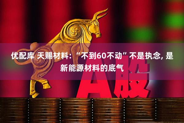 优配库 天赐材料: “不到60不动”不是执念, 是新能源材料的底气