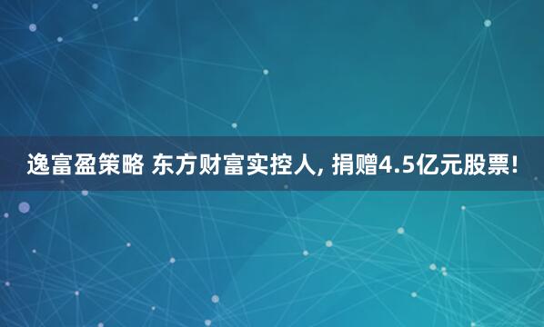 逸富盈策略 东方财富实控人, 捐赠4.5亿元股票!