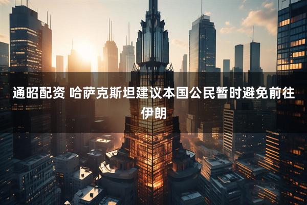 通昭配资 哈萨克斯坦建议本国公民暂时避免前往伊朗