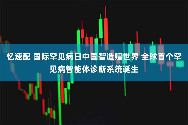 忆速配 国际罕见病日中国智造赠世界 全球首个罕见病智能体诊断系统诞生