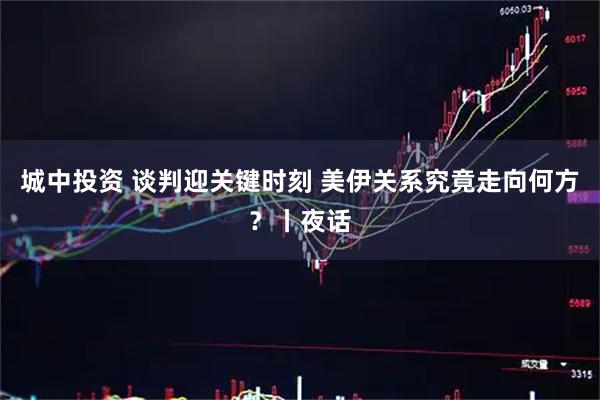 城中投资 谈判迎关键时刻 美伊关系究竟走向何方？丨夜话