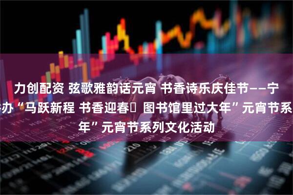 力创配资 弦歌雅韵话元宵 书香诗乐庆佳节——宁夏图书馆举办“马跃新程 书香迎春・图书馆里过大年”元宵节系列文化活动