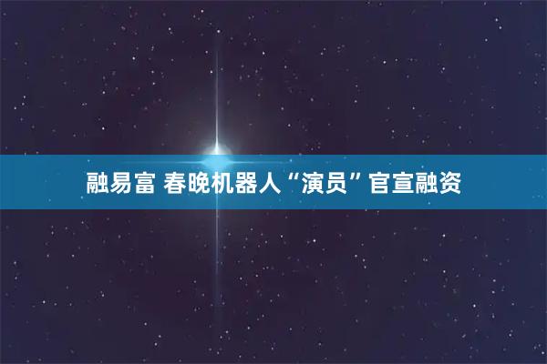融易富 春晚机器人“演员”官宣融资