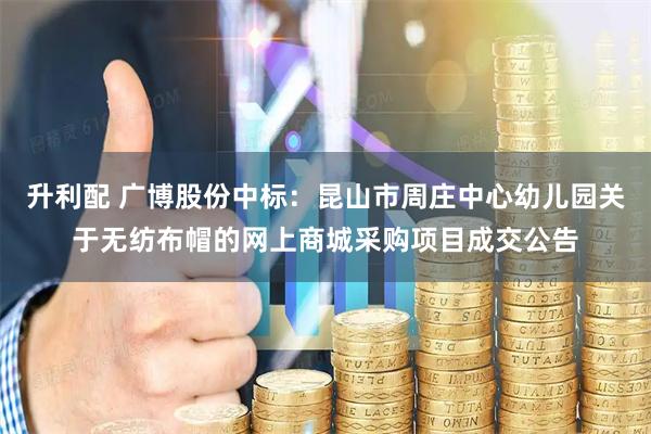 升利配 广博股份中标：昆山市周庄中心幼儿园关于无纺布帽的网上商城采购项目成交公告