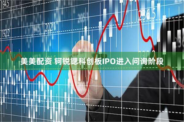美美配资 钶锐锶科创板IPO进入问询阶段