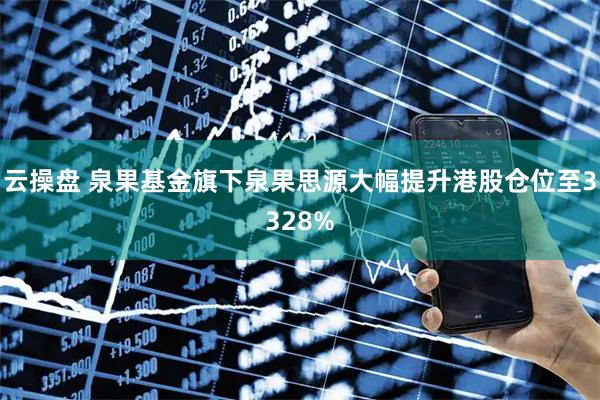 云操盘 泉果基金旗下泉果思源大幅提升港股仓位至3328%
