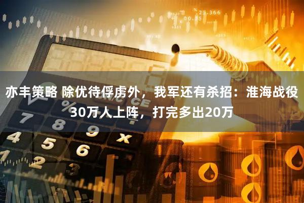 亦丰策略 除优待俘虏外，我军还有杀招：淮海战役30万人上阵，打完多出20万
