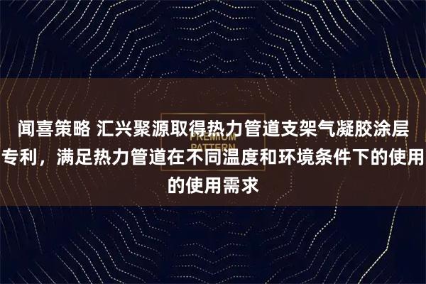 闻喜策略 汇兴聚源取得热力管道支架气凝胶涂层结构专利，满足热力管道在不同温度和环境条件下的使用需求