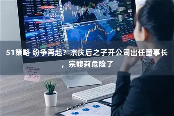 51策略 纷争再起？宗庆后之子开公司出任董事长，宗馥莉危险了