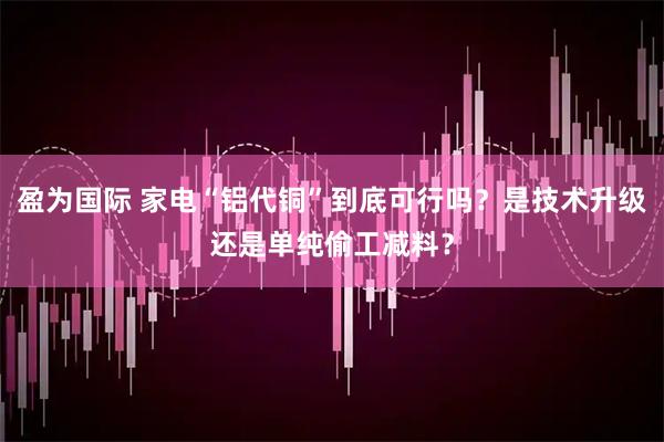盈为国际 家电“铝代铜”到底可行吗？是技术升级还是单纯偷工减料？