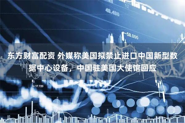 东方财富配资 外媒称美国拟禁止进口中国新型数据中心设备，中国驻美国大使馆回应